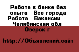 Работа в банке без опыта - Все города Работа » Вакансии   . Челябинская обл.,Озерск г.